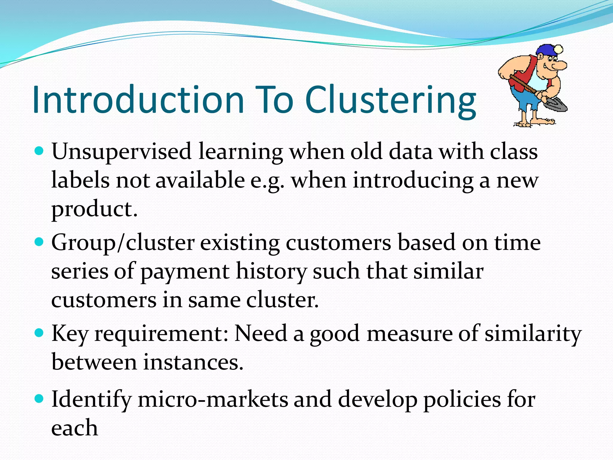 Introduction To Clustering
 Unsupervised learning when old data with class
  labels not available e.g. when introducing a new
  product.
 Group/cluster existing customers based on time
  series of payment history such that similar
  customers in same cluster.
 Key requirement: Need a good measure of similarity
  between instances.
 Identify micro-markets and develop policies for
  each
 
