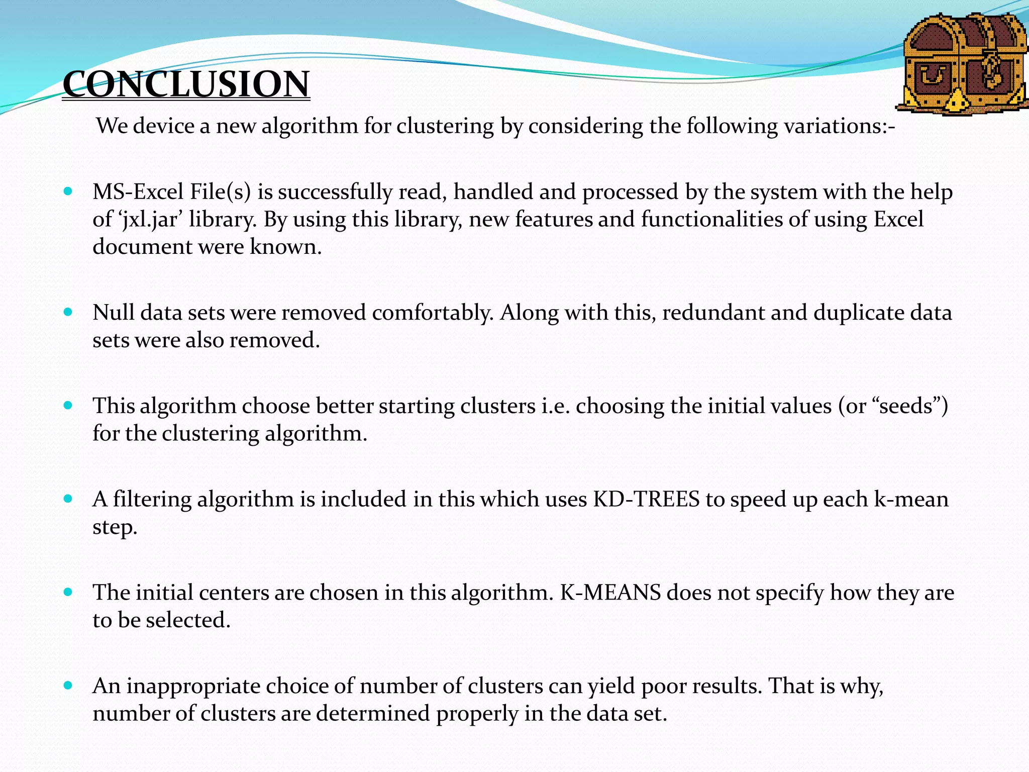 CONCLUSION
   We device a new algorithm for clustering by considering the following variations:-

 MS-Excel File(s) is successfully read, handled and processed by the system with the help
  of ‘jxl.jar’ library. By using this library, new features and functionalities of using Excel
  document were known.

 Null data sets were removed comfortably. Along with this, redundant and duplicate data
  sets were also removed.

 This algorithm choose better starting clusters i.e. choosing the initial values (or “seeds”)
  for the clustering algorithm.

 A filtering algorithm is included in this which uses KD-TREES to speed up each k-mean
  step.

 The initial centers are chosen in this algorithm. K-MEANS does not specify how they are
  to be selected.

 An inappropriate choice of number of clusters can yield poor results. That is why,
  number of clusters are determined properly in the data set.
 