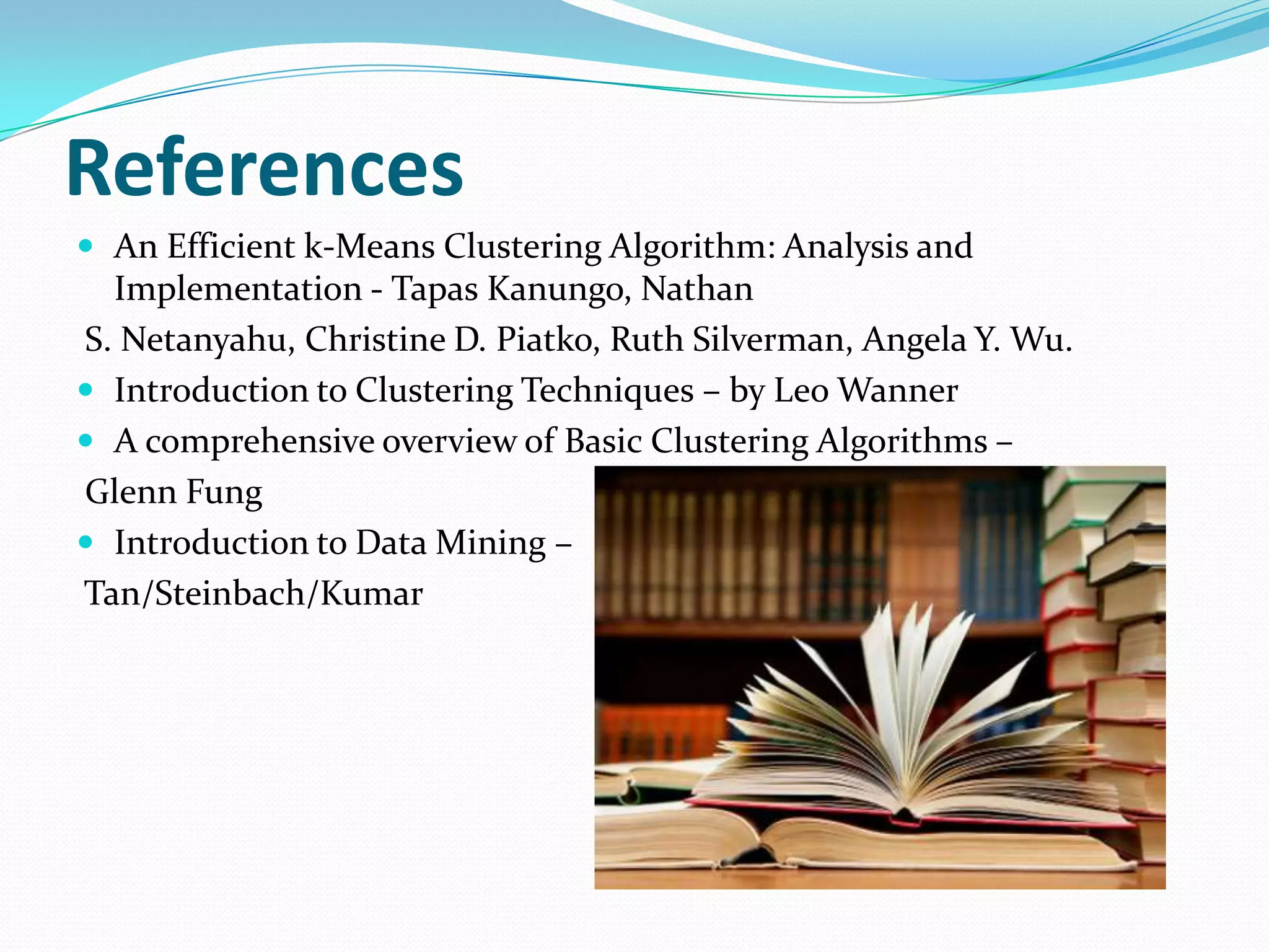 References
 An Efficient k-Means Clustering Algorithm: Analysis and
  Implementation - Tapas Kanungo, Nathan
S. Netanyahu, Christine D. Piatko, Ruth Silverman, Angela Y. Wu.
 Introduction to Clustering Techniques – by Leo Wanner
 A comprehensive overview of Basic Clustering Algorithms –
Glenn Fung
 Introduction to Data Mining –
Tan/Steinbach/Kumar
 