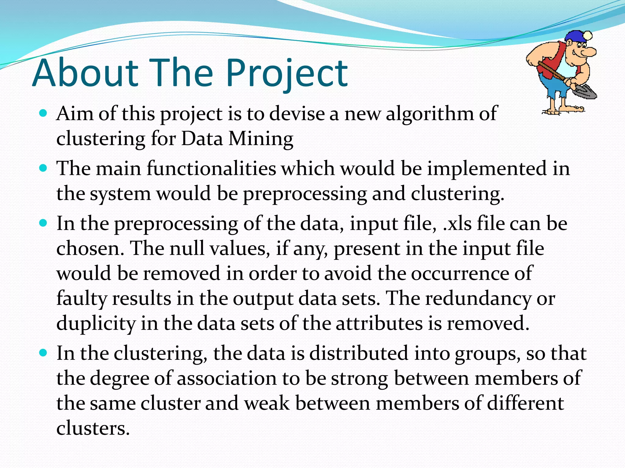 About The Project
 Aim of this project is to devise a new algorithm of
  clustering for Data Mining
 The main functionalities which would be implemented in
  the system would be preprocessing and clustering.
 In the preprocessing of the data, input file, .xls file can be
  chosen. The null values, if any, present in the input file
  would be removed in order to avoid the occurrence of
  faulty results in the output data sets. The redundancy or
  duplicity in the data sets of the attributes is removed.
 In the clustering, the data is distributed into groups, so that
  the degree of association to be strong between members of
  the same cluster and weak between members of different
  clusters.
 