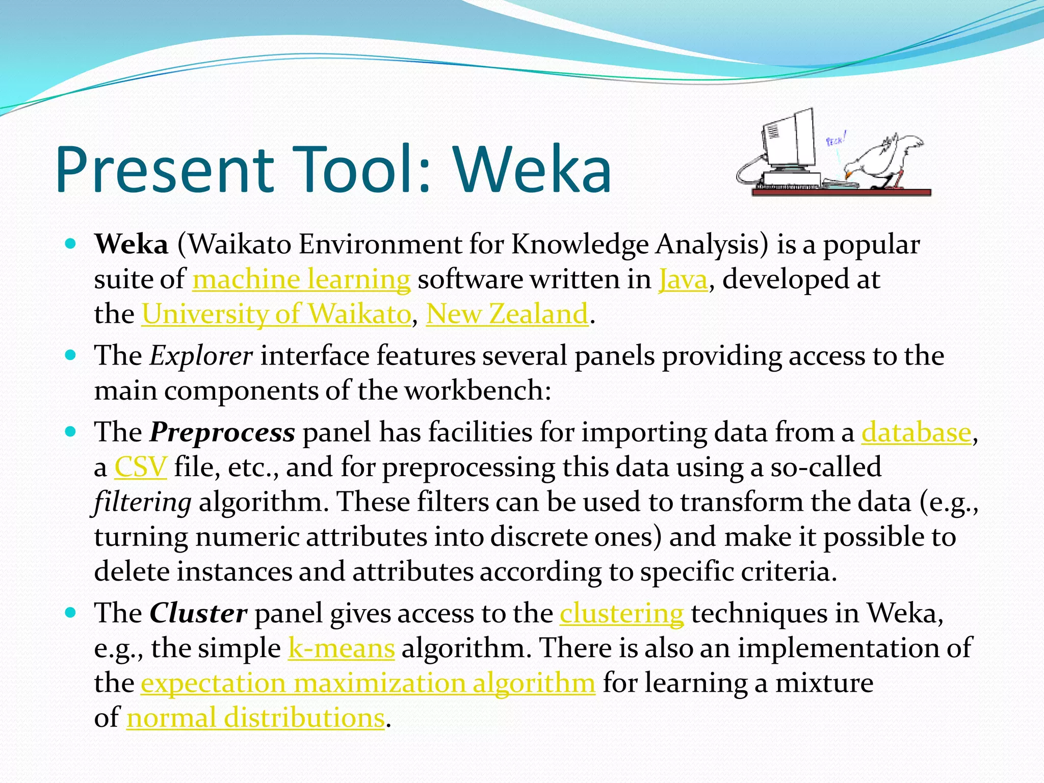 Present Tool: Weka
 Weka (Waikato Environment for Knowledge Analysis) is a popular
  suite of machine learning software written in Java, developed at
  the University of Waikato, New Zealand.
 The Explorer interface features several panels providing access to the
  main components of the workbench:
 The Preprocess panel has facilities for importing data from a database,
  a CSV file, etc., and for preprocessing this data using a so-called
  filtering algorithm. These filters can be used to transform the data (e.g.,
  turning numeric attributes into discrete ones) and make it possible to
  delete instances and attributes according to specific criteria.
 The Cluster panel gives access to the clustering techniques in Weka,
  e.g., the simple k-means algorithm. There is also an implementation of
  the expectation maximization algorithm for learning a mixture
  of normal distributions.
 