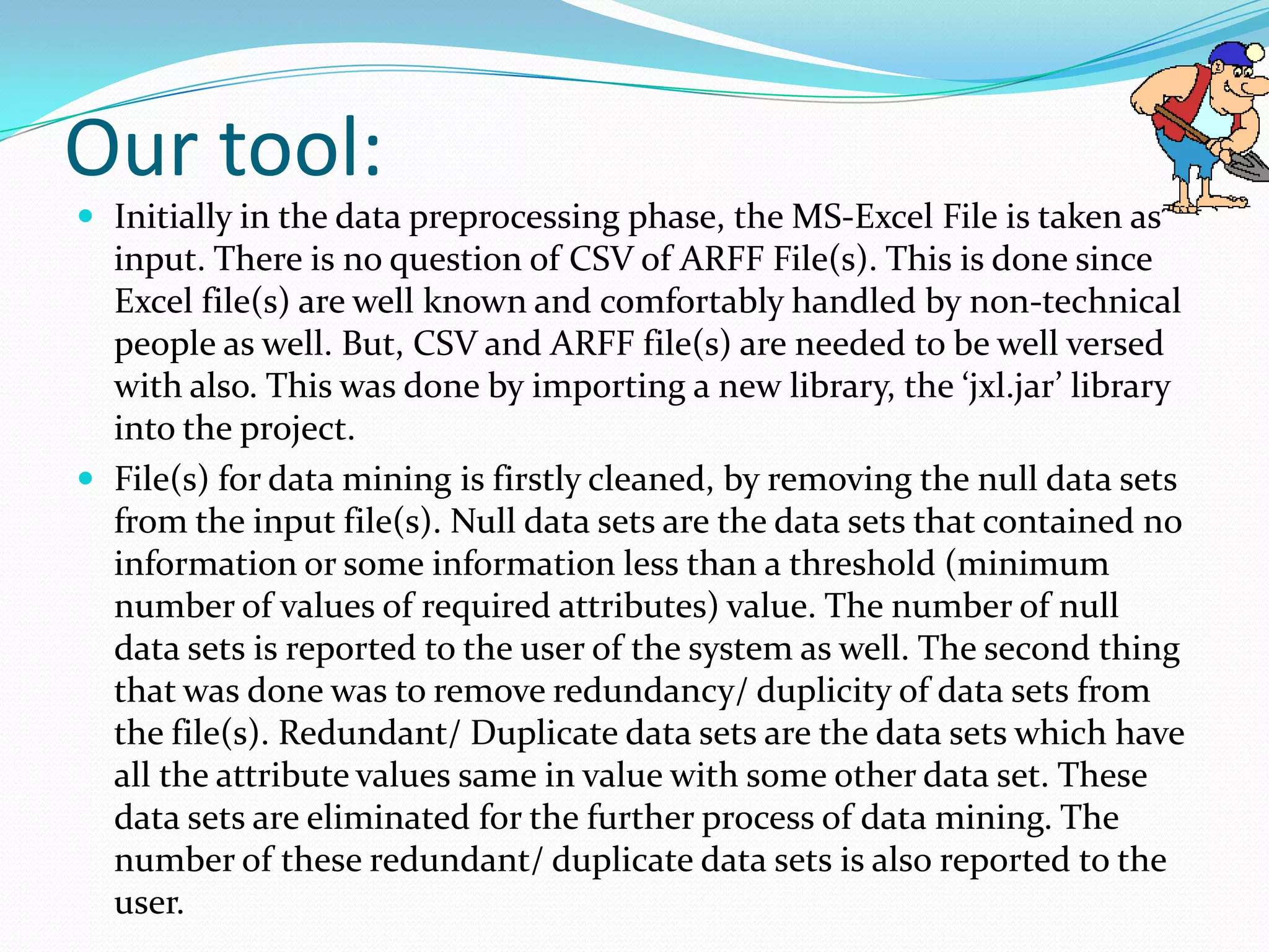 Our tool:
 Initially in the data preprocessing phase, the MS-Excel File is taken as
  input. There is no question of CSV of ARFF File(s). This is done since
  Excel file(s) are well known and comfortably handled by non-technical
  people as well. But, CSV and ARFF file(s) are needed to be well versed
  with also. This was done by importing a new library, the ‘jxl.jar’ library
  into the project.
 File(s) for data mining is firstly cleaned, by removing the null data sets
  from the input file(s). Null data sets are the data sets that contained no
  information or some information less than a threshold (minimum
  number of values of required attributes) value. The number of null
  data sets is reported to the user of the system as well. The second thing
  that was done was to remove redundancy/ duplicity of data sets from
  the file(s). Redundant/ Duplicate data sets are the data sets which have
  all the attribute values same in value with some other data set. These
  data sets are eliminated for the further process of data mining. The
  number of these redundant/ duplicate data sets is also reported to the
  user.
 