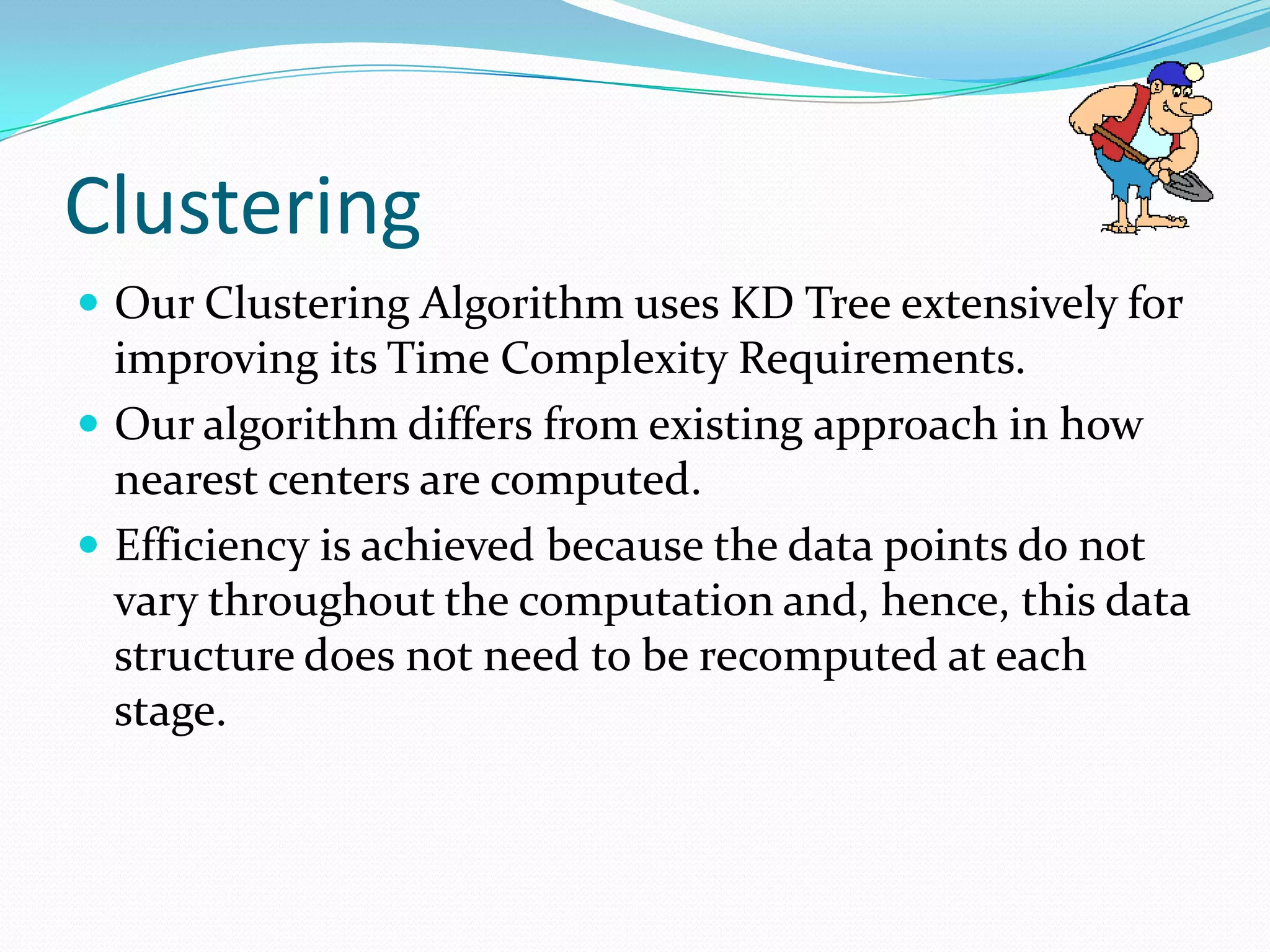 Clustering
 Our Clustering Algorithm uses KD Tree extensively for
  improving its Time Complexity Requirements.
 Our algorithm differs from existing approach in how
  nearest centers are computed.
 Efficiency is achieved because the data points do not
  vary throughout the computation and, hence, this data
  structure does not need to be recomputed at each
  stage.
 