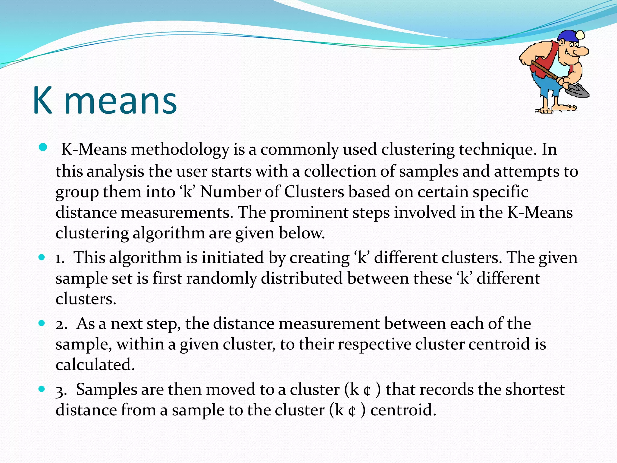 K means
 K-Means methodology is a commonly used clustering technique. In
  this analysis the user starts with a collection of samples and attempts to
  group them into ‘k’ Number of Clusters based on certain specific
  distance measurements. The prominent steps involved in the K-Means
  clustering algorithm are given below.
 1. This algorithm is initiated by creating ‘k’ different clusters. The given
  sample set is first randomly distributed between these ‘k’ different
  clusters.
 2. As a next step, the distance measurement between each of the
  sample, within a given cluster, to their respective cluster centroid is
  calculated.
 3. Samples are then moved to a cluster (k ¢ ) that records the shortest
  distance from a sample to the cluster (k ¢ ) centroid.
 