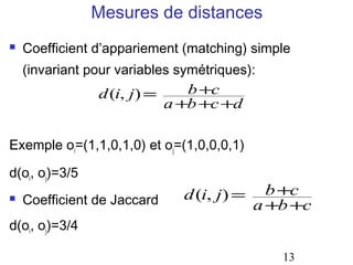 Mesures de distances
   Coefficient d’appariement (matching) simple
    (invariant pour variables symétriques):
                 d (i, j) =     b +c
                            a +b +c +d

Exemple oi=(1,1,0,1,0) et oj=(1,0,0,0,1)

d(oi, oj)=3/5
                               d (i, j) =     b +c
   Coefficient de Jaccard                  a +b +c
d(oi, oj)=3/4

                                               13
 