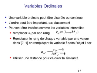 Variables Ordinales

   Une variable ordinale peut être discrète ou continue
   L’ordre peut être important, ex: classement
   Peuvent être traitées comme les variables intervalles
      remplacer x par son rang     rif ∈ 1,..., M f }
                                         {
                    if

       Remplacer le rang de chaque variable par une valeur
        dans [0, 1] en remplaçant la variable f dans l’objet I par
                                     rif − 1
                             zif =
                                    Mf −     1
       Utiliser une distance pour calculer la similarité


                                                        17
 
