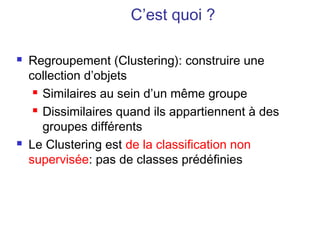 C’est quoi ?

   Regroupement (Clustering): construire une
    collection d’objets
      Similaires au sein d’un même groupe

      Dissimilaires quand ils appartiennent à des

       groupes différents
   Le Clustering est de la classification non
    supervisée: pas de classes prédéfinies
 