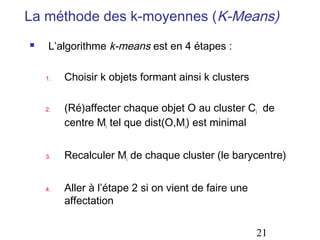 La méthode des k-moyennes (K-Means)
    L’algorithme k-means est en 4 étapes :

    1.   Choisir k objets formant ainsi k clusters

    2.   (Ré)affecter chaque objet O au cluster Ci de
         centre Mi tel que dist(O,Mi) est minimal


    3.   Recalculer Mi de chaque cluster (le barycentre)


    4.   Aller à l’étape 2 si on vient de faire une
         affectation


                                                      21
 