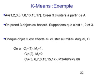 K-Means :Exemple
   A={1,2,3,6,7,8,13,15,17}. Créer 3 clusters à partir de A

   On prend 3 objets au hasard. Supposons que c’est 1, 2 et 3.



   Chaque objet O est affecté au cluster au milieu duquel, O

         On a C1={1}, M1=1,
                 C2={2}, M2=2
                 C3={3, 6,7,8,13,15,17}, M3=69/7=9.86



                                                        22
 