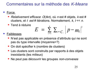 Commentaires sur la méthode des K-Means
   Force
      Relativement efficace: O(tkn), où n est # objets, k est #

       clusters, et t est # itérations. Normalement, k, t << n.
      Tend à réduire
                                      k
                         E = ∑∑                     p − mi
                                                             2

   Faiblesses                     i =1
                                          p∈   Ci
      N’est pas applicable en présence d’attributs qui ne sont

       pas du type intervalle (moyenne=?)
      On doit spécifier k (nombre de clusters)

      Les clusters sont construits par rapports à des objets

       inexistants (les milieux)
      Ne peut pas découvrir les groupes non-convexes




                                                       25
 