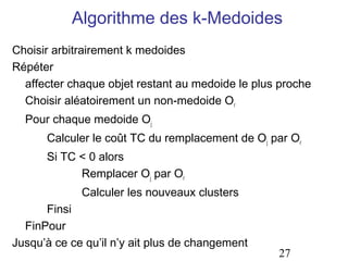 Algorithme des k-Medoides
Choisir arbitrairement k medoides
Répéter
  affecter chaque objet restant au medoide le plus proche
  Choisir aléatoirement un non-medoide Or
  Pour chaque medoide Oj
      Calculer le coût TC du remplacement de Oj par Or
      Si TC < 0 alors
            Remplacer Oj par Or
             Calculer les nouveaux clusters
      Finsi
  FinPour
Jusqu’à ce ce qu’il n’y ait plus de changement
                                                  27
 