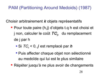 PAM (Partitioning Around Medoids) (1987)


Choisir arbitrairement k objets représentatifs
     Pour toute paire (h,j) d’objets t.q h est choisi et
      j non, calculer le coût TC jh du remplacement
      de j par h
          Si TCih < 0, j est remplacé par h
          Puis affecter chaque objet non sélectionné
           au medoïde qui lui est le plus similaire
     Répéter jusqu’à ne plus avoir de changements
                                               28
 