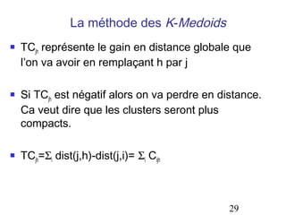 La méthode des K-Medoids
   TCjh représente le gain en distance globale que
    l’on va avoir en remplaçant h par j

   Si TCjh est négatif alors on va perdre en distance.
    Ca veut dire que les clusters seront plus
    compacts.

   TCjh=Σi dist(j,h)-dist(j,i)= Σi Cijh



                                                29
 