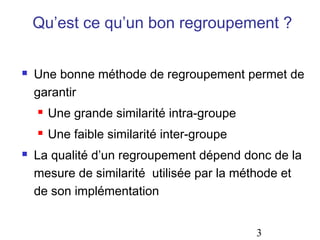 Qu’est ce qu’un bon regroupement ?

   Une bonne méthode de regroupement permet de
    garantir
       Une grande similarité intra-groupe
       Une faible similarité inter-groupe
   La qualité d’un regroupement dépend donc de la
    mesure de similarité utilisée par la méthode et
    de son implémentation


                                             3
 