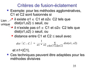 Critères de fusion-éclatement
     Exemple: pour les méthodes agglomératives,
      C1 et C2 sont fusionnés si
       il existe o1 ∈ C1 et o2∈ C2 tels que
Lien
unique dist(o1,o2) ≤ seuil, ou
       il n’existe pas o1 ∈ C1 et o2∈ C2 tels que

        dist(o1,o2) ≥ seuil, ou
       distance entre C1 et C2 ≤ seuil avec

                                      1
          dist ( C , C
                 1       2   )   =             ∑
                                   n1 * n2 o1∈C1 o2∈C2
                                                       dist(o1, o2)
                                                 ,



        et n1=|C1|.
      Ces techniques peuvent être adaptées pour les
       méthodes divisives

                                                               35
 