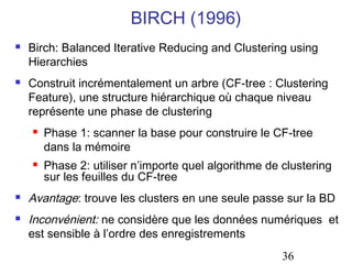 BIRCH (1996)
   Birch: Balanced Iterative Reducing and Clustering using
    Hierarchies
   Construit incrémentalement un arbre (CF-tree : Clustering
    Feature), une structure hiérarchique où chaque niveau
    représente une phase de clustering
       Phase 1: scanner la base pour construire le CF-tree
        dans la mémoire
       Phase 2: utiliser n’importe quel algorithme de clustering
        sur les feuilles du CF-tree
   Avantage: trouve les clusters en une seule passe sur la BD
   Inconvénient: ne considère que les données numériques et
    est sensible à l’ordre des enregistrements
                                                       36
 