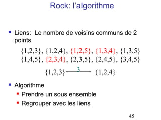 Rock: l’algorithme


   Liens: Le nombre de voisins communs de 2
    points
     {1,2,3}, {1,2,4}, {1,2,5}, {1,3,4}, {1,3,5}
     {1,4,5}, {2,3,4}, {2,3,5}, {2,4,5}, {3,4,5}
              {1,2,3}    3      {1,2,4}
   Algorithme
     Prendre un sous ensemble

     Regrouper avec les liens



                                           45
 