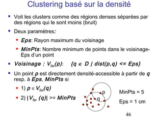 Clustering basé sur la densité
   Voit les clusters comme des régions denses séparées par
    des régions qui le sont moins (bruit)
   Deux paramètres:
       Eps : Rayon maximum du voisinage
       MinPts : Nombre minimum de points dans le voisinage-
        Eps d’un point
   Voisinage : V Eps (p) :    {q ∈ D | dist(p,q) <= Eps}
   Un point p est directement densité-accessible à partir de q
    resp. à Eps , MinPts si
       1) p ∈V Eps (q)
                                            p    MinPts = 5
       2) | V Eps (q) | >= MinPts      q
                                                 Eps = 1 cm

                                                    46
 