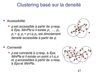 Clustering basé sur la densité


   Accessibilité:
                                                                   p
       p est accessible à partir de q resp.
        à Eps, MinPts si il existe p1, …, pn,                 p1
                                                      q
        p1 = q, pn = p t.q pi+1 est directement
        densité accessible à partir de pi

   Connexité
                                                  p                    q
       p est connecté à q resp. à Eps,
        MinPts si il existe un point o t.q p
        et q accessibles à partir de o resp.              o
        à Eps et MinPts.

                                                              47
 