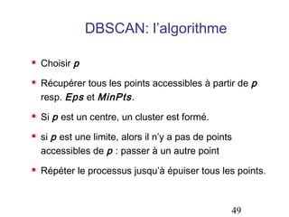 DBSCAN: l’algorithme

   Choisir p
   Récupérer tous les points accessibles à partir de p
    resp. Eps et MinPts .
   Si p est un centre, un cluster est formé.
   si p est une limite, alors il n’y a pas de points
    accessibles de p : passer à un autre point
   Répéter le processus jusqu’à épuiser tous les points.



                                                    49
 