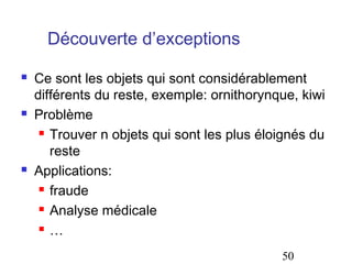 Découverte d’exceptions

   Ce sont les objets qui sont considérablement
    différents du reste, exemple: ornithorynque, kiwi
   Problème
      Trouver n objets qui sont les plus éloignés du

       reste
   Applications:
      fraude

      Analyse médicale

      …


                                             50
 