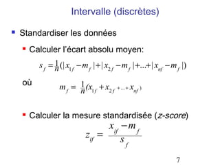 Intervalle (discrètes)
   Standardiser les données
       Calculer l’écart absolu moyen:
          s f = 1 (| x1 f − m f | + | x2 f − m f | +...+ | xnf − m f |)
                n
    où            m f = 1 (x1 f + x2 f    + ... +   xnf )
                        n                               .




       Calculer la mesure standardisée (z-score)
                                   xif − m f
                             zif =     sf
                                                                  7
 