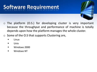 Software Requirement

o The platform (O.S.) for developing cluster is very important
  because the throughput and performance of machine is totally
  depends upon how the platform manages the whole cluster.
o Some of the O.S that supports Clustering are,
      Linux
      Unix
      Windows 2000
      Windows NT
 