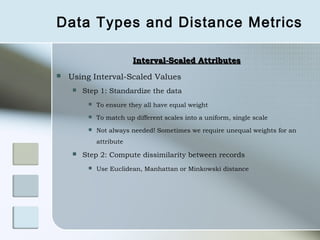 Data Types and Distance Metrics

                         Interval-Scaled Attributes
   Using Interval-Scaled Values
       Step 1: Standardize the data
            To ensure they all have equal weight
            To match up different scales into a uniform, single scale
            Not always needed! Sometimes we require unequal weights for an
             attribute
       Step 2: Compute dissimilarity between records
            Use Euclidean, Manhattan or Minkowski distance
 