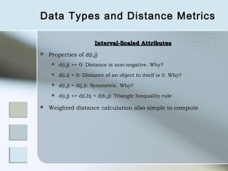 Data Types and Distance Metrics

                         Interval-Scaled Attributes
   Properties of d(i,j)
        d(i,j) >= 0: Distance is non-negative. Why?
        d(i,i) = 0: Distance of an object to itself is 0. Why?
        d(i,j) = d(j,i): Symmetric. Why?
        d(i,j) <= d(i,h) + d(h,j): Triangle Inequality rule

   Weighted distance calculation also simple to compute
 