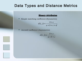 Data Types and Distance Metrics

                         Binary Attributes
     Simple matching coefficient (Symmetric)
                                         b+c
                        d (i, j ) =
                                      a +b+c+d
     Jaccard coefficient (Asymmetric)

                                          b+c
                          d (i, j ) =
                                        a +b+c
 