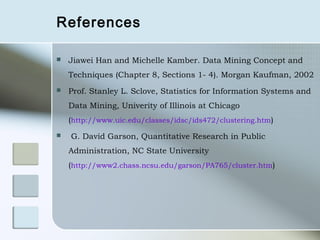 References

   Jiawei Han and Michelle Kamber. Data Mining Concept and
    Techniques (Chapter 8, Sections 1- 4). Morgan Kaufman, 2002
   Prof. Stanley L. Sclove, Statistics for Information Systems and
    Data Mining, Univerity of Illinois at Chicago
    (http://www.uic.edu/classes/idsc/ids472/clustering.htm)
   G. David Garson, Quantitative Research in Public
    Administration, NC State University
    (http://www2.chass.ncsu.edu/garson/PA765/cluster.htm)
 