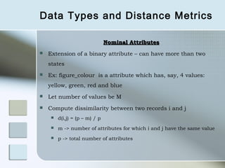 Data Types and Distance Metrics

                                Nominal Attributes
   Extension of a binary attribute – can have more than two
    states
   Ex: figure_colour is a attribute which has, say, 4 values:
    yellow, green, red and blue
   Let number of values be M
   Compute dissimilarity between two records i and j
        d(i,j) = (p – m) / p
        m -> number of attributes for which i and j have the same value
        p -> total number of attributes
 