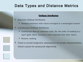 Data Types and Distance Metrics

                            Ordinal Attributes
   Discrete Ordinal Attributes
        Nominal attributes with values arranged in a meaningful manner

   Continuous Ordinal Attributes
        Continuous data on unknown scale. Ex: the order of ranking in a
         sport (gold, silver, bronze) is more essential than their values
        Relative ranking

   Used to record subjective assessment of certain characteristics
    which cannot be measured objectively
 