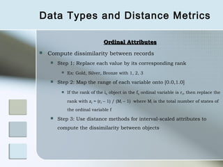 Data Types and Distance Metrics

                                Ordinal Attributes
   Compute dissimilarity between records
       Step 1: Replace each value by its corresponding rank
            Ex: Gold, Silver, Bronze with 1, 2, 3
       Step 2: Map the range of each variable onto [0.0,1.0]
            If the rank of the ith object in the fth ordinal variable is rif, then replace the

             rank with zif = (rif – 1) / (Mf – 1) where Mf is the total number of states of
             the ordinal variable f
       Step 3: Use distance methods for interval-scaled attributes to
        compute the dissimilarity between objects
 