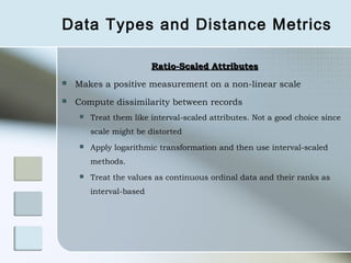 Data Types and Distance Metrics

                         Ratio-Scaled Attributes
   Makes a positive measurement on a non-linear scale
   Compute dissimilarity between records
       Treat them like interval-scaled attributes. Not a good choice since
        scale might be distorted
       Apply logarithmic transformation and then use interval-scaled
        methods.
       Treat the values as continuous ordinal data and their ranks as
        interval-based
 