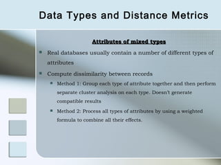 Data Types and Distance Metrics

                        Attributes of mixed types
   Real databases usually contain a number of different types of
    attributes
   Compute dissimilarity between records
        Method 1: Group each type of attribute together and then perform
         separate cluster analysis on each type. Doesn’t generate
         compatible results
        Method 2: Process all types of attributes by using a weighted
         formula to combine all their effects.
 