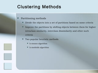 Clustering Methods

   Partitioning methods
       Divide the objects into a set of partitions based on some criteria
       Improve the partitions by shifting objects between them for higher
        intraclass similarity, interclass dissimilarity and other such
        criteria
       Two popular heuristic methods
            k-means algorithm
            k-medoids algorithm
 