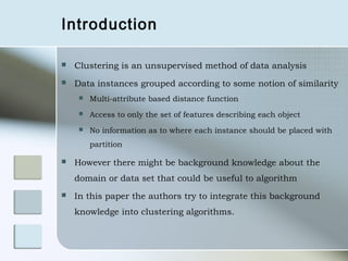 Introduction

   Clustering is an unsupervised method of data analysis
   Data instances grouped according to some notion of similarity
        Multi-attribute based distance function
        Access to only the set of features describing each object
        No information as to where each instance should be placed with
         partition

   However there might be background knowledge about the
    domain or data set that could be useful to algorithm
   In this paper the authors try to integrate this background
    knowledge into clustering algorithms.
 