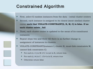 Constrained Algorithm

   First, select K random instances from the data – initial cluster centers
   Second, each instance is assigned to its closest (most similar) cluster
    center such that VIOLATE-CONSTRAINT(I, K, M, C) is false. If no
    such cluster exists , fail
   Third, each cluster center is updated to the mean of its constituent
    instances
   Repeat steps two and three till there is no further change in
    assignment of instances to clusters
   VIOLATE-CONSTRAINT(instance I, cluster K, must-link constraints M,
    cannot-link constraints C)
        For each (i, i=) in M: if i= is not in K, return true.
        For each (i, i≠) in C : if i≠ is in K, return true
        Otherwise return false
 