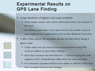 Experimental Results on
GPS Lane Finding
   Large database of digital road maps available
        These maps contain only coarse information about the location of
         the road
        By refining maps down to the lane level we can enable a host of
         more sophisticated applications such as lane departure detection

   Collect data about the location of cars as they drive along a
    given road
        Collect data once per second from several drivers using GPS
         receivers affixed to top of their vehicles
        Each data instance has two features: 1. Distance along the road
         segment and 2. Perpendicular offset from the road centerline
        For evaluation purposes drivers were asked to indicate which lane
         they occupied and any lane changes
 