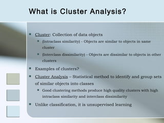 What is Cluster Analysis?

   Cluster: Collection of data objects
        (Intraclass similarity) - Objects are similar to objects in same
         cluster
        (Interclass dissimilarity) - Objects are dissimilar to objects in other
         clusters

   Examples of clusters?
   Cluster Analysis – Statistical method to identify and group sets
    of similar objects into classes
        Good clustering methods produce high quality clusters with high
         intraclass similarity and interclass dissimilarity

   Unlike classification, it is unsupervised learning
 