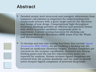 Abstract

   Detailed atomic-level structural and energetic information from
    computer calculations is important for understanding how
    compounds interact with a given target and for the discovery
    and design of new drugs. Computational high-throughput
    screening (docking) provides an efficient and practical means
    with which to screen candidate compounds prior to
    experiment. Current scoring functions for docking use
    traditional Molecular Mechanics (MM) terms (Van der Waals
    and Electrostatics).

   To develop and test new scoring functions that include ligand
    desolvation (MM-GBSA), we are building a docking test set
    focused on medicinal chemistry targets. Docked complexes are
    rescored on the receptor coordinates, clustered into diverse
    binding poses and the top five representative poses are
    reported for analysis. Known receptor-ligand complexes are
    retrieved from the protein databank and are used to identify
    novel receptor-ligand complexes of potential drug leads.
 