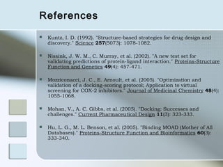 References
   Kuntz, I. D. (1992). "Structure-based strategies for drug design and
    discovery." Science 257(5073): 1078-1082.

   Nissink, J. W. M., C. Murray, et al. (2002). "A new test set for
    validating predictions of protein-ligand interaction." Proteins-Structure
    Function and Genetics 49(4): 457-471.

   Mozziconacci, J. C., E. Arnoult, et al. (2005). "Optimization and
    validation of a docking-scoring protocol; Application to virtual
    screening for COX-2 inhibitors." Journal of Medicinal Chemistry 48(4):
    1055-1068.

   Mohan, V., A. C. Gibbs, et al. (2005). "Docking: Successes and
    challenges." Current Pharmaceutical Design 11(3): 323-333.

   Hu, L. G., M. L. Benson, et al. (2005). "Binding MOAD (Mother of All
    Databases)." Proteins-Structure Function and Bioinformatics 60(3):
    333-340.
 