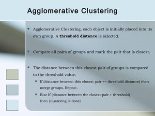 Agglomerative Clustering

   Agglomerative Clustering, each object is initially placed into its
    own group. A threshold distance is selected.


   Compare all pairs of groups and mark the pair that is closest.


   The distance between this closest pair of groups is compared
    to the threshold value.
        If (distance between this closest pair <= threshold distance) then
         merge groups. Repeat.
        Else If (distance between the closest pair > threshold)
         then (clustering is done)
 
