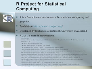 R Project for Statistical
Computing
   R is a free software environment for statistical computing and
    graphics.
   Available at http://www.r-project.org/
   Developed by Statistics Department, University of Auckland
   R 2.2.1 is used in my research
     plotacpclust =
     function(data,xax=1,yax=2,hcut,cor=TRUE,clustermethod="ave",colbacktitle="#e8c9c1",wcos=3,Rpower
     ed=FALSE,...)
     { # data: data.frame to analyze
       # xax, yax: Factors to select for graphs
       # Parameters for hclust # hcut # clustermethod require(ade4)
       pcr=princomp(data,cor=cor) datac=t((t(data)-pcr$center )/pcr$scale)
     hc=hclust(dist(data),method=clustermethod) if (missing(hcut)) hcut=quantile(hc$height,c(0.97))
     def.par <- par(no.readonly = TRUE) on.exit(par(def.par))
     mylayout=layout(matrix(c(1,2,3,4,5,1,2,3,4,6,7,7,7,8,9,7,7,7,10,11),ncol=4),widths=c(4/18,2/18,6
     /18,6/18),heights=c(lcm(1),3/6,1/6,lcm(1),1/3)) par(mar = c(0.1, 0.1, 0.1, 0.1)) par(oma =
     rep(1,4)) ltitle(paste("PCA ",dim(unclass(pcr$loadings))[2], "vars"),cex=1.6,ypos=0.7)
     text(x=0,y=0.2,pos=4,cex=1,labels=deparse(pcr$call),col="black") pcl=unclass(pcr$loadings)
     pclperc=100*(pcr$sdev)/sum(pcr$sdev)
     s.corcircle(pcl[,c(xax,yax)],1,2,sub=paste("(",xax,"-",yax,")
     ",round(sum(pclperc[c(xax,yax)]),0),"%",sep=""),possub="bottomright",csub=3,clabel=2)
     wsel=c(xax,yax) scatterutil.eigen(pcr$sdev,wsel=wsel,sub="")
 