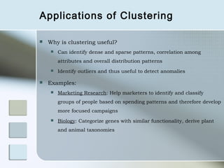 Applications of Clustering

   Why is clustering useful?
        Can identify dense and sparse patterns, correlation among
         attributes and overall distribution patterns
        Identify outliers and thus useful to detect anomalies

   Examples:
        Marketing Research: Help marketers to identify and classify
         groups of people based on spending patterns and therefore develop
         more focused campaigns
        Biology: Categorize genes with similar functionality, derive plant
         and animal taxonomies
 