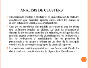 ANALISIS DE CLUSTERS <ul><li>El análisis de clústers o clustering, es una colección de métodos estadísticos que permiten a...