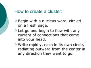 How to create a cluster: Begin with a nucleus word, circled on a fresh page. Let go and begin to flow with any current of connections that come into your head. Write rapidly, each in its own circle, radiating outward from the center in any direction they want to go. 