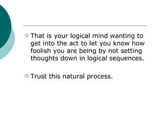 That is your logical mind wanting to get into the act to let you know how foolish you are being by not setting thoughts down in logical sequences. Trust this natural process. 