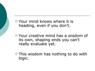 Your mind knows where it is heading, even if you don’t. Your creative mind has a wisdom of its own, shaping ends you can’t really evaluate yet. This wisdom has nothing to do with logic. 